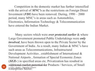 www.Bookspar.com | Website for Students |
VTU - Notes - Question Papers88
Competition in the domestic market has further intensified
with the arrival of MNC’s as the restrictions on Foreign Direct
Investment (FDI) have been removed. During, 1990 – 2000
period, many MNC’s in areas such as Automobiles,
Electronics, Information Technology & Telecommunication
have entered the Indian Market.
Many sectors which were over protected earlier & where
Large Government promoted Public Undertakings were only
involved, have been thrown open to the Private Sector by the
Government of India. As a result, many Indian & MNC’s have
such areas as Telecommunications, Infrastructural
Development Activities , establishment of International &
National Airports , formation of Special Economic Zones
(SEZs ) in specified areas etc. Privatization has resulted in
additional market potential for Products / Services, of Small
Enterprises Sector.
 