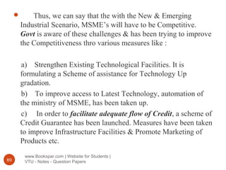 www.Bookspar.com | Website for Students |
VTU - Notes - Question Papers89
 Thus, we can say that the with the New & Emerging
Industrial Scenario, MSME’s will have to be Competitive.
Govt is aware of these challenges & has been trying to improve
the Competitiveness thro various measures like :
a) Strengthen Existing Technological Facilities. It is
formulating a Scheme of assistance for Technology Up
gradation.
b) To improve access to Latest Technology, automation of
the ministry of MSME, has been taken up.
c) In order to facilitate adequate flow of Credit, a scheme of
Credit Guarantee has been launched. Measures have been taken
to improve Infrastructure Facilities & Promote Marketing of
Products etc.
 