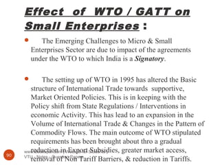 Effect of WTO / GATT on
Small Enterprises :
www.Bookspar.com | Website for Students |
VTU - Notes - Question Papers90
 The Emerging Challenges to Micro & Small
Enterprises Sector are due to impact of the agreements
under the WTO to which India is a Signatory.
 The setting up of WTO in 1995 has altered the Basic
structure of International Trade towards supportive,
Market Oriented Policies. This is in keeping with the
Policy shift from State Regulations / Interventions in
economic Activity. This has lead to an expansion in the
Volume of International Trade & Changes in the Pattern of
Commodity Flows. The main outcome of WTO stipulated
requirements has been brought about thro a gradual
reduction in Export Subsidies, greater market access,
removal of Non Tariff Barriers, & reduction in Tariffs.
 