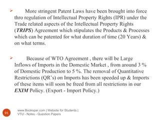 www.Bookspar.com | Website for Students |
VTU - Notes - Question Papers91
 More stringent Patent Laws have been brought into force
thro regulation of Intellectual Property Rights (IPR) under the
Trade related aspects of the Intellectual Property Rights
(TRIPS) Agreement which stipulates the Products & Processes
which can be patented for what duration of time (20 Years) &
on what terms.
 Because of WTO Agreement , there will be Large
Inflows of Imports in the Domestic Market , from around 3 %
of Domestic Production to 5 %. The removal of Quantitative
Restrictions (QR’s) on Imports has been speeded up & Imports
of these items will soon be freed from all restrictions in our
EXIM Policy. (Export - Import Policy.)
 