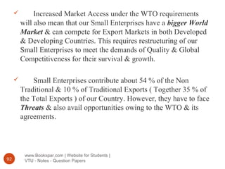 www.Bookspar.com | Website for Students |
VTU - Notes - Question Papers92
 Increased Market Access under the WTO requirements
will also mean that our Small Enterprises have a bigger World
Market & can compete for Export Markets in both Developed
& Developing Countries. This requires restructuring of our
Small Enterprises to meet the demands of Quality & Global
Competitiveness for their survival & growth.
 Small Enterprises contribute about 54 % of the Non
Traditional & 10 % of Traditional Exports ( Together 35 % of
the Total Exports ) of our Country. However, they have to face
Threats & also avail opportunities owing to the WTO & its
agreements.
 