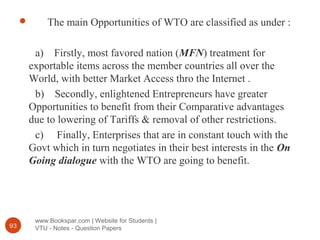 www.Bookspar.com | Website for Students |
VTU - Notes - Question Papers93
 The main Opportunities of WTO are classified as under :
a) Firstly, most favored nation (MFN) treatment for
exportable items across the member countries all over the
World, with better Market Access thro the Internet .
b) Secondly, enlightened Entrepreneurs have greater
Opportunities to benefit from their Comparative advantages
due to lowering of Tariffs & removal of other restrictions.
c) Finally, Enterprises that are in constant touch with the
Govt which in turn negotiates in their best interests in the On
Going dialogue with the WTO are going to benefit.
 