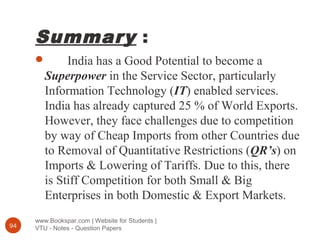 Summary :
www.Bookspar.com | Website for Students |
VTU - Notes - Question Papers94
 India has a Good Potential to become a
Superpower in the Service Sector, particularly
Information Technology (IT) enabled services.
India has already captured 25 % of World Exports.
However, they face challenges due to competition
by way of Cheap Imports from other Countries due
to Removal of Quantitative Restrictions (QR’s) on
Imports & Lowering of Tariffs. Due to this, there
is Stiff Competition for both Small & Big
Enterprises in both Domestic & Export Markets.
 
