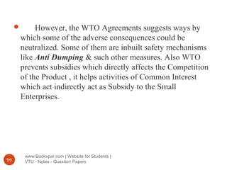 www.Bookspar.com | Website for Students |
VTU - Notes - Question Papers96
 However, the WTO Agreements suggests ways by
which some of the adverse consequences could be
neutralized. Some of them are inbuilt safety mechanisms
like Anti Dumping & such other measures. Also WTO
prevents subsidies which directly affects the Competition
of the Product , it helps activities of Common Interest
which act indirectly act as Subsidy to the Small
Enterprises.
 