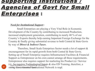 Supporting Institutions /
Agencies of Govt for Small
Enterprises :
www.Bookspar.com | Website for Students |
VTU - Notes - Question Papers97
Need for Institutional Support :
Small Enterprises are playing a Very Vital Role in Economic
Development of the Country by contributing to increased Production,
increased employment generation, contributing to nearly 40 % of our
Country’s Exports thereby help earning Important Foreign Exchange for the
Country & finally giving substantial revenue to both Central & State Govts
by way of Direct & Indirect Taxes.
Therefore, Small Scale Enterprises Sector needs a lot of support &
encouragement for its rapid growth from both Central & State Govts.
Setting up of Small Enterprise requires Infrastructural Facilities & Financial
Support as Entrepreneur on his own cannot arrange all these requirements.
Entrepreneur also requires support for marketing his Product (s) / Service
(s) , he requires Technological Inputs & also ED Training, therefore, a
strong Governmental Institutional Network is reqd.
 