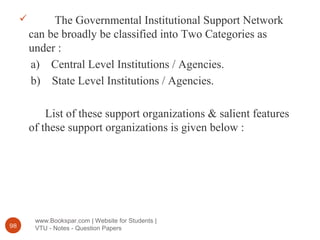 www.Bookspar.com | Website for Students |
VTU - Notes - Question Papers98
 The Governmental Institutional Support Network
can be broadly be classified into Two Categories as
under :
a) Central Level Institutions / Agencies.
b) State Level Institutions / Agencies.
List of these support organizations & salient features
of these support organizations is given below :
 