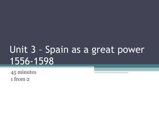 Unit 3 – Spain as a great power 1556-1598 45 minutes  1 from 2 