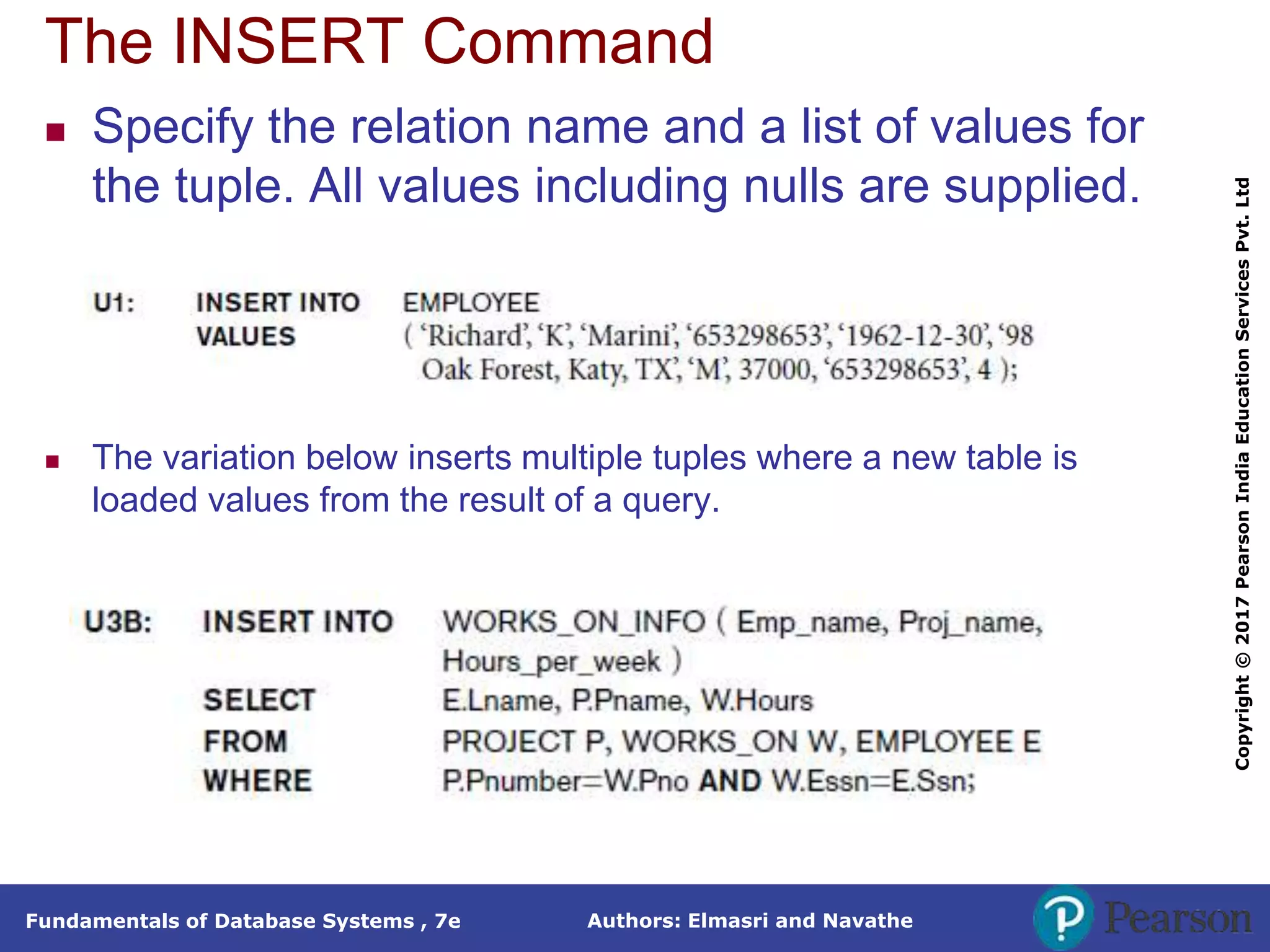 Authors: Elmasri and Navathe
Fundamentals of Database Systems , 7e
Copyright
©
2017
Pearson
India
Education
Services
Pvt.
Ltd
The INSERT Command
 Specify the relation name and a list of values for
the tuple. All values including nulls are supplied.
 The variation below inserts multiple tuples where a new table is
loaded values from the result of a query.
 