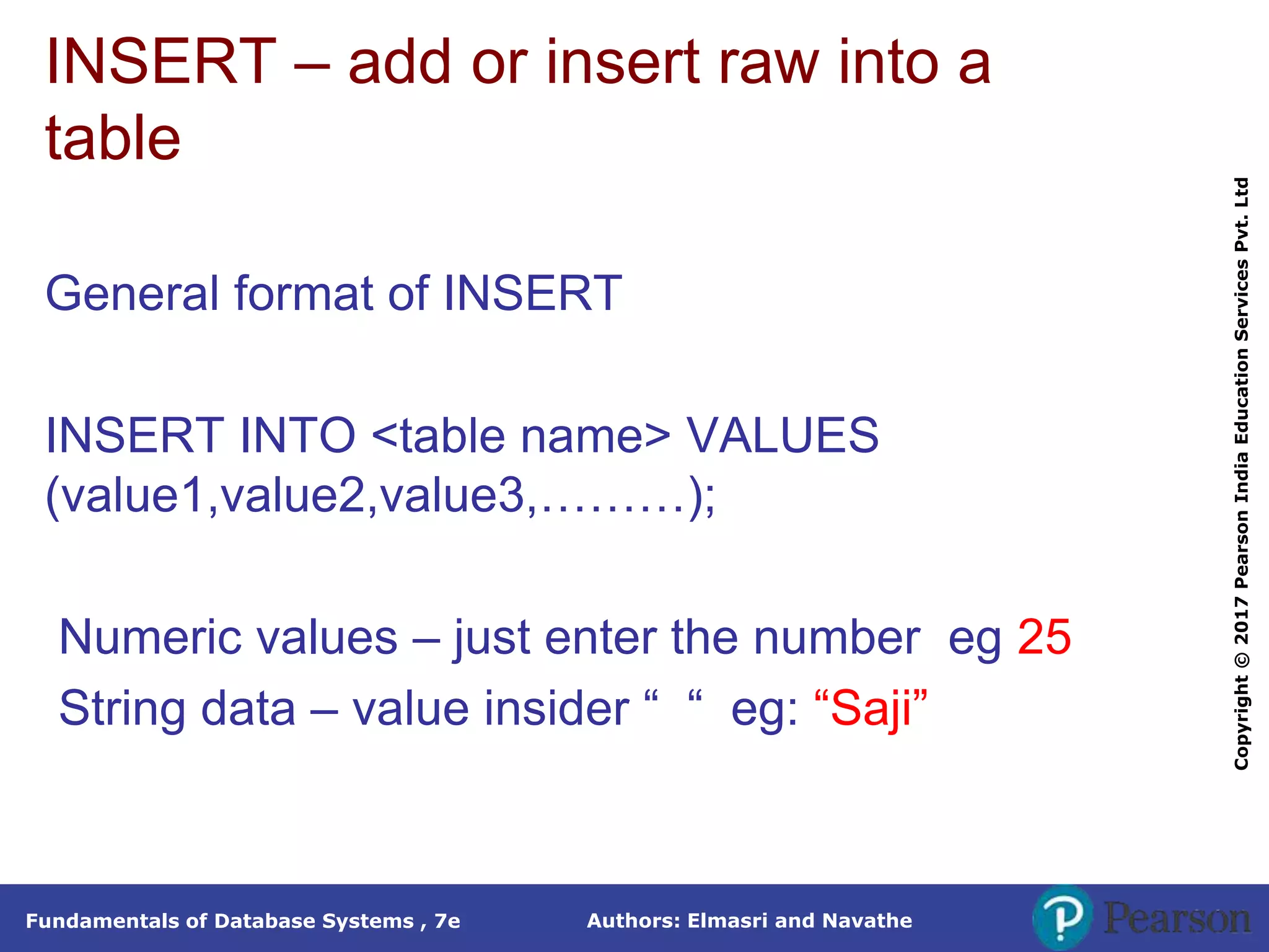 Authors: Elmasri and Navathe
Fundamentals of Database Systems , 7e
Copyright
©
2017
Pearson
India
Education
Services
Pvt.
Ltd
INSERT – add or insert raw into a
table
General format of INSERT
INSERT INTO <table name> VALUES
(value1,value2,value3,………);
Numeric values – just enter the number eg 25
String data – value insider “ “ eg: “Saji”
 