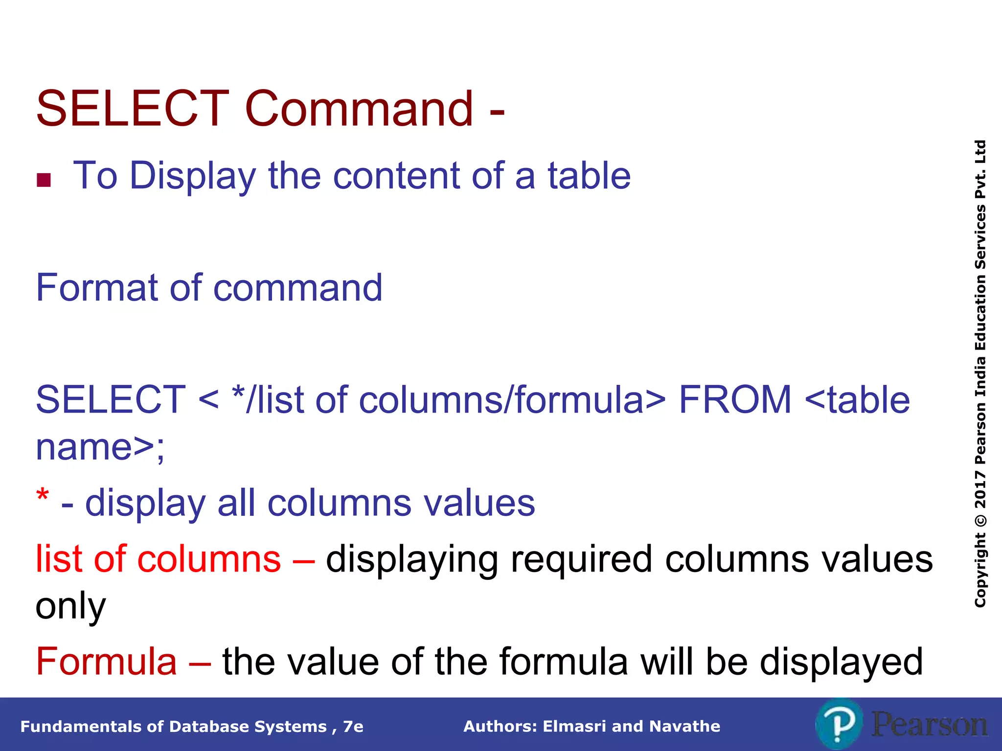 Authors: Elmasri and Navathe
Fundamentals of Database Systems , 7e
Copyright
©
2017
Pearson
India
Education
Services
Pvt.
Ltd
SELECT Command -
 To Display the content of a table
Format of command
SELECT < */list of columns/formula> FROM <table
name>;
* - display all columns values
list of columns – displaying required columns values
only
Formula – the value of the formula will be displayed
 