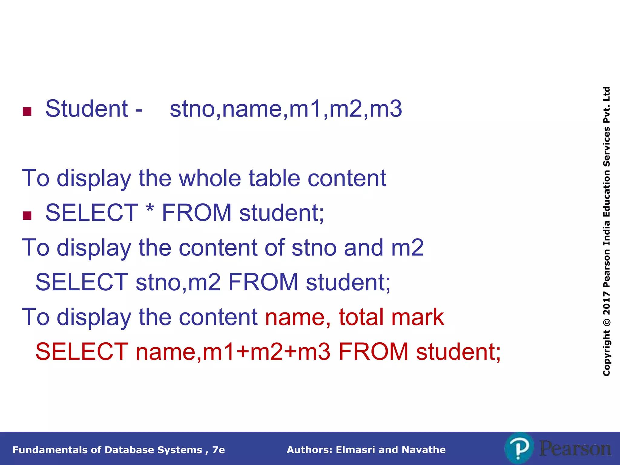 Authors: Elmasri and Navathe
Fundamentals of Database Systems , 7e
Copyright
©
2017
Pearson
India
Education
Services
Pvt.
Ltd
 Student - stno,name,m1,m2,m3
To display the whole table content
 SELECT * FROM student;
To display the content of stno and m2
SELECT stno,m2 FROM student;
To display the content name, total mark
SELECT name,m1+m2+m3 FROM student;
 