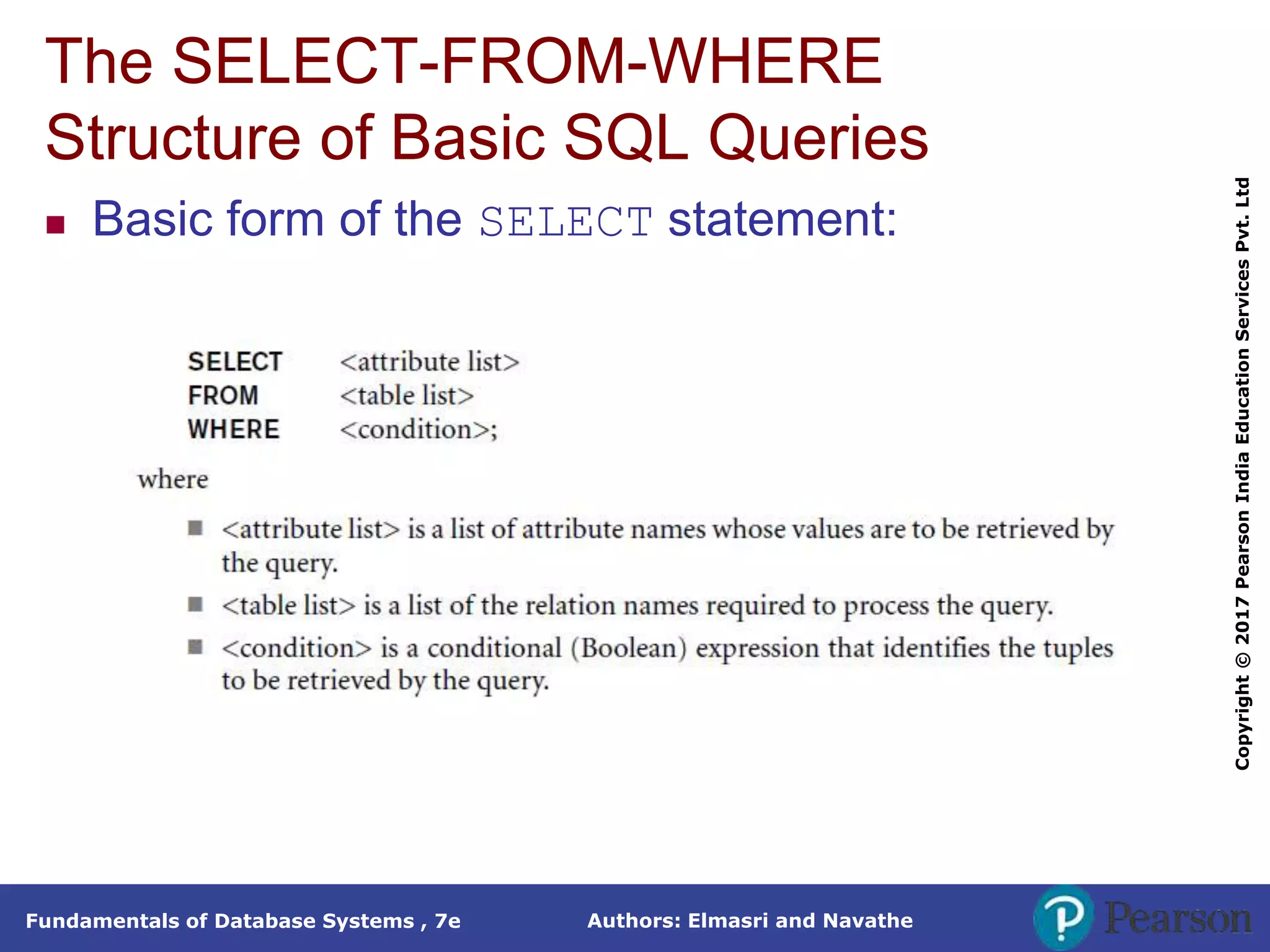Authors: Elmasri and Navathe
Fundamentals of Database Systems , 7e
Copyright
©
2017
Pearson
India
Education
Services
Pvt.
Ltd
The SELECT-FROM-WHERE
Structure of Basic SQL Queries
 Basic form of the SELECT statement:
 