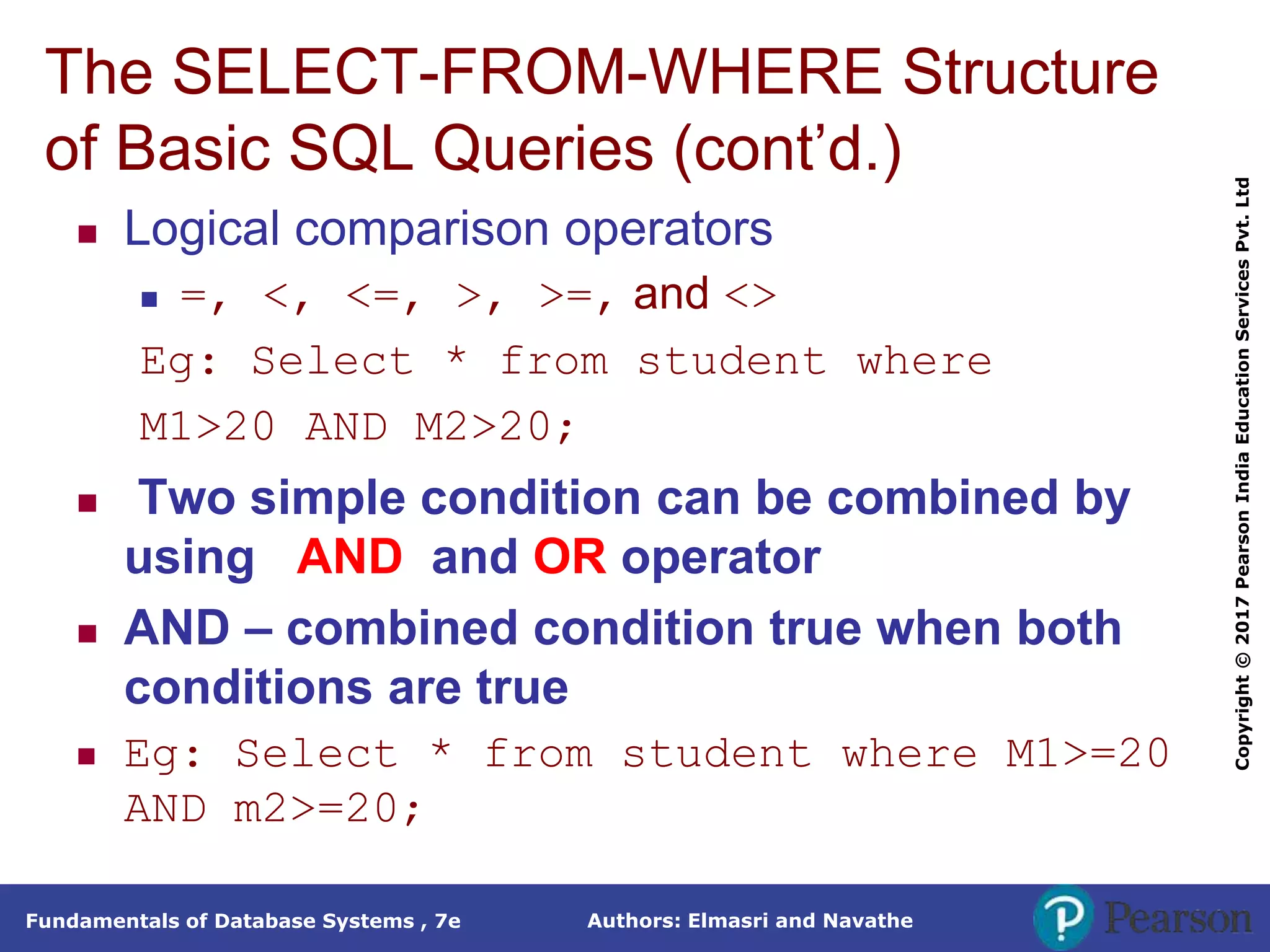 Authors: Elmasri and Navathe
Fundamentals of Database Systems , 7e
Copyright
©
2017
Pearson
India
Education
Services
Pvt.
Ltd
The SELECT-FROM-WHERE Structure
of Basic SQL Queries (cont’d.)
 Logical comparison operators
 =, <, <=, >, >=, and <>
Eg: Select * from student where
M1>20 AND M2>20;
 Two simple condition can be combined by
using AND and OR operator
 AND – combined condition true when both
conditions are true
 Eg: Select * from student where M1>=20
AND m2>=20;
 