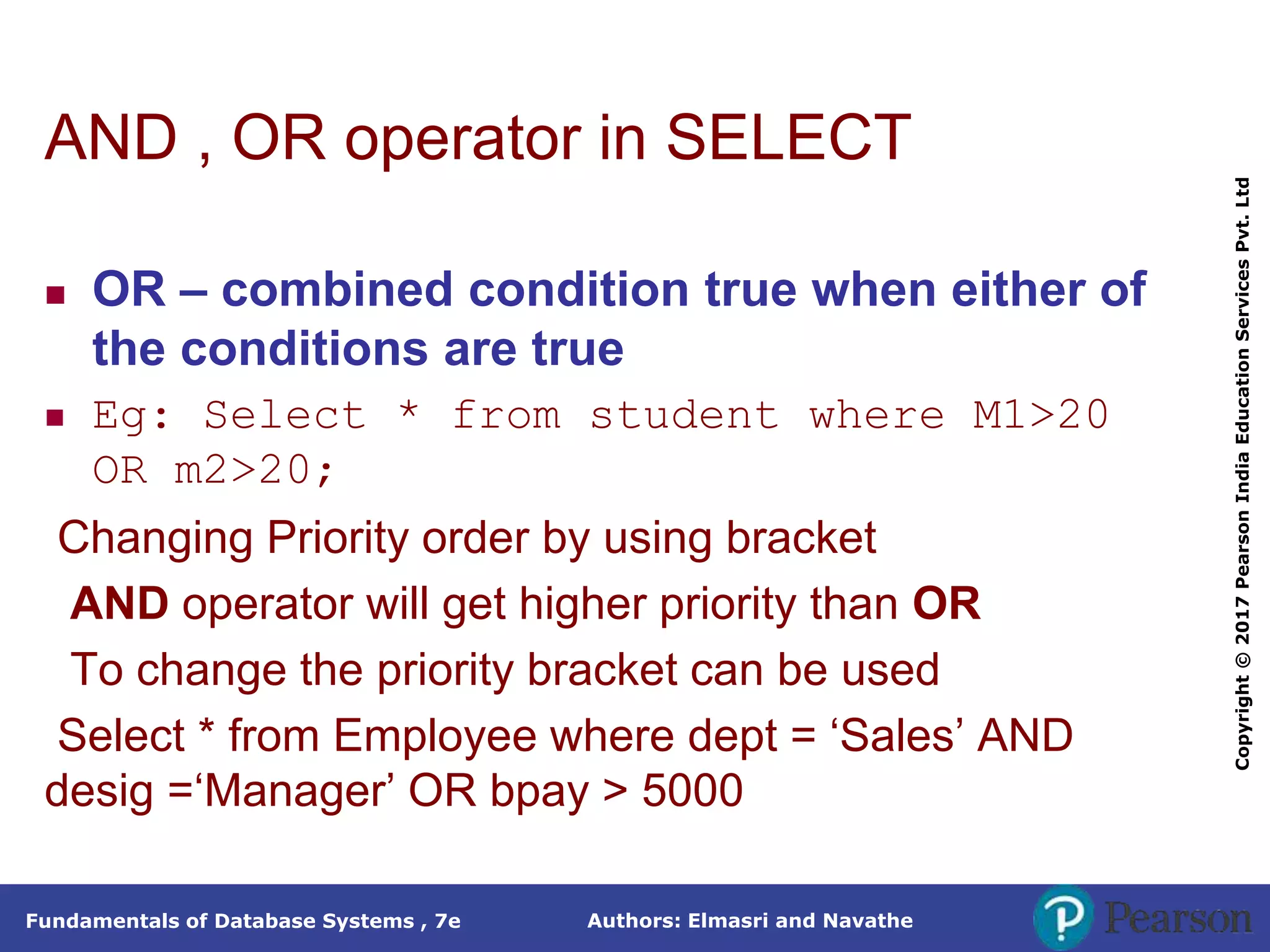 Authors: Elmasri and Navathe
Fundamentals of Database Systems , 7e
Copyright
©
2017
Pearson
India
Education
Services
Pvt.
Ltd
AND , OR operator in SELECT
 OR – combined condition true when either of
the conditions are true
 Eg: Select * from student where M1>20
OR m2>20;
Changing Priority order by using bracket
AND operator will get higher priority than OR
To change the priority bracket can be used
Select * from Employee where dept = ‘Sales’ AND
desig =‘Manager’ OR bpay > 5000
 