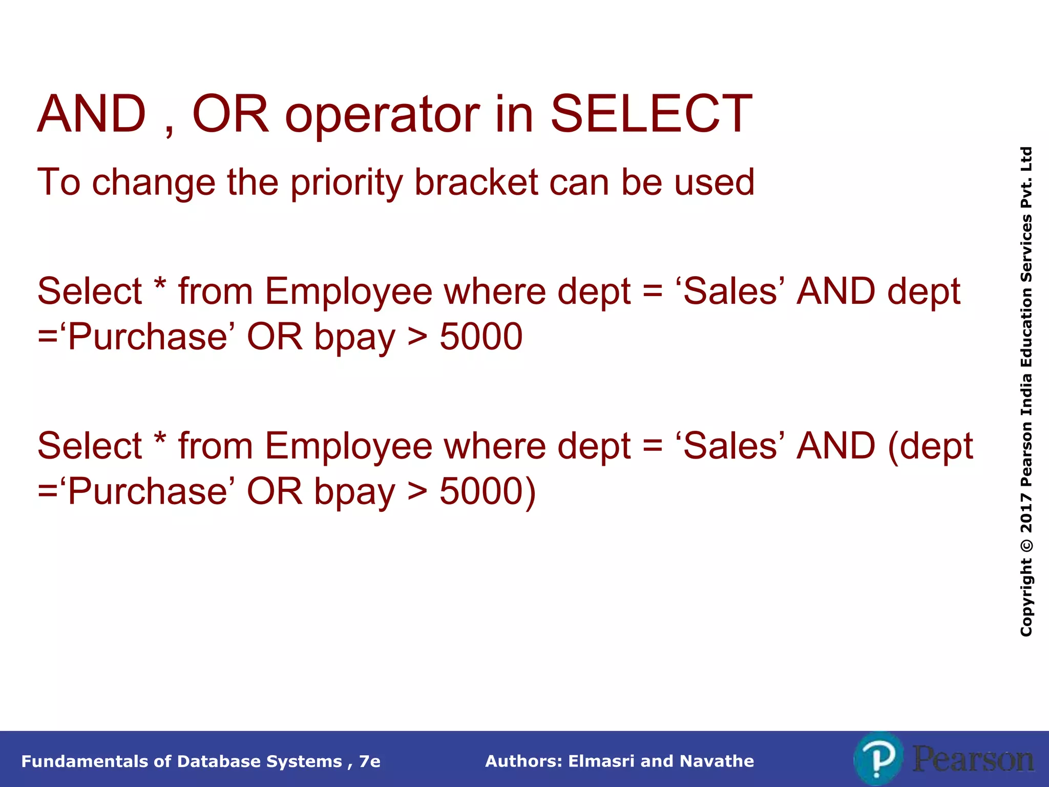 Authors: Elmasri and Navathe
Fundamentals of Database Systems , 7e
Copyright
©
2017
Pearson
India
Education
Services
Pvt.
Ltd
AND , OR operator in SELECT
To change the priority bracket can be used
Select * from Employee where dept = ‘Sales’ AND dept
=‘Purchase’ OR bpay > 5000
Select * from Employee where dept = ‘Sales’ AND (dept
=‘Purchase’ OR bpay > 5000)
 