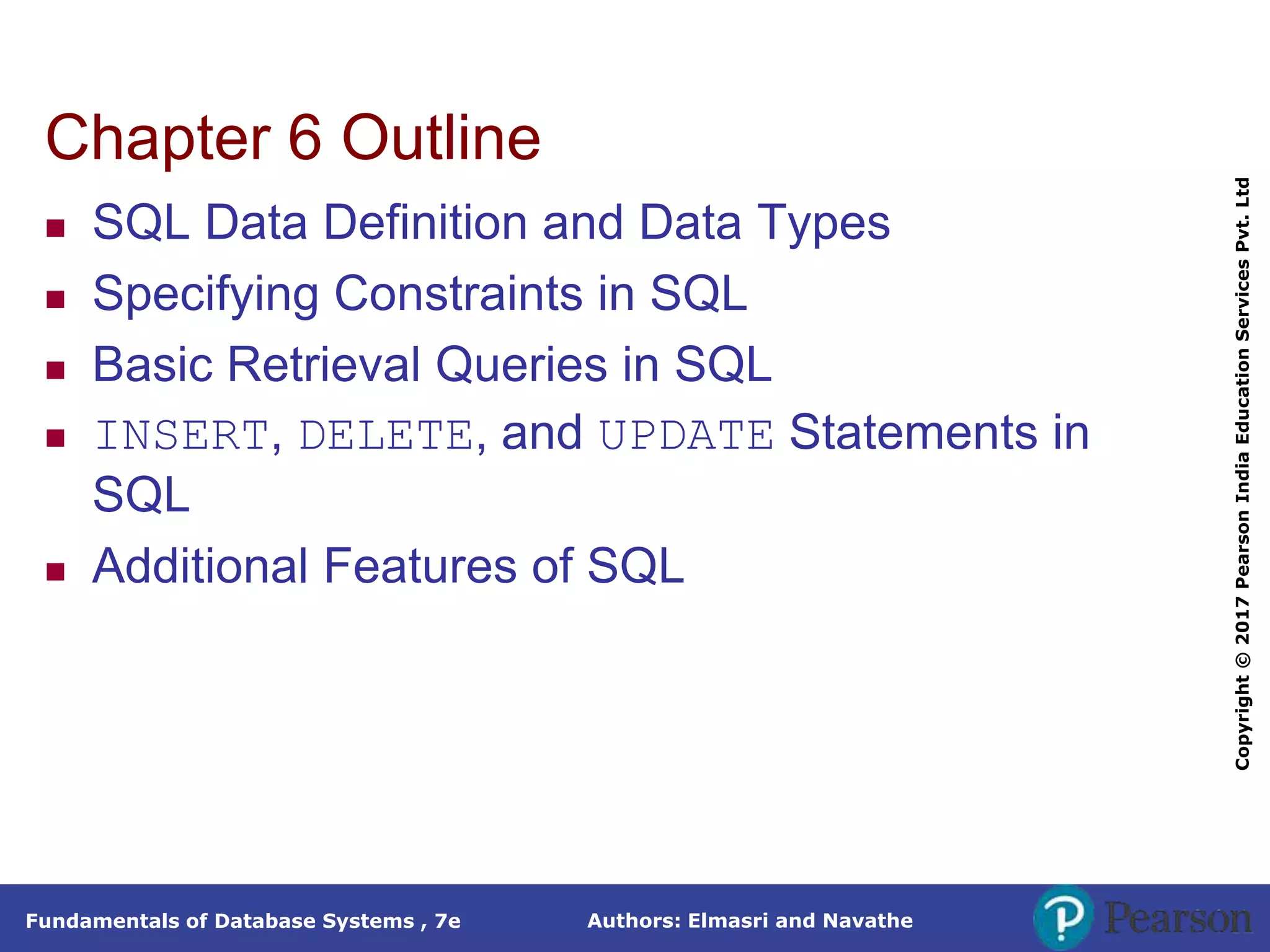 Authors: Elmasri and Navathe
Fundamentals of Database Systems , 7e
Copyright
©
2017
Pearson
India
Education
Services
Pvt.
Ltd
Chapter 6 Outline
 SQL Data Definition and Data Types
 Specifying Constraints in SQL
 Basic Retrieval Queries in SQL
 INSERT, DELETE, and UPDATE Statements in
SQL
 Additional Features of SQL
 
