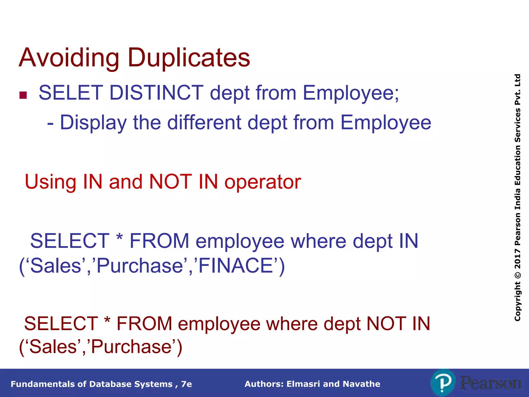 Authors: Elmasri and Navathe
Fundamentals of Database Systems , 7e
Copyright
©
2017
Pearson
India
Education
Services
Pvt.
Ltd
Avoiding Duplicates
 SELET DISTINCT dept from Employee;
- Display the different dept from Employee
Using IN and NOT IN operator
SELECT * FROM employee where dept IN
(‘Sales’,’Purchase’,’FINACE’)
SELECT * FROM employee where dept NOT IN
(‘Sales’,’Purchase’)
 