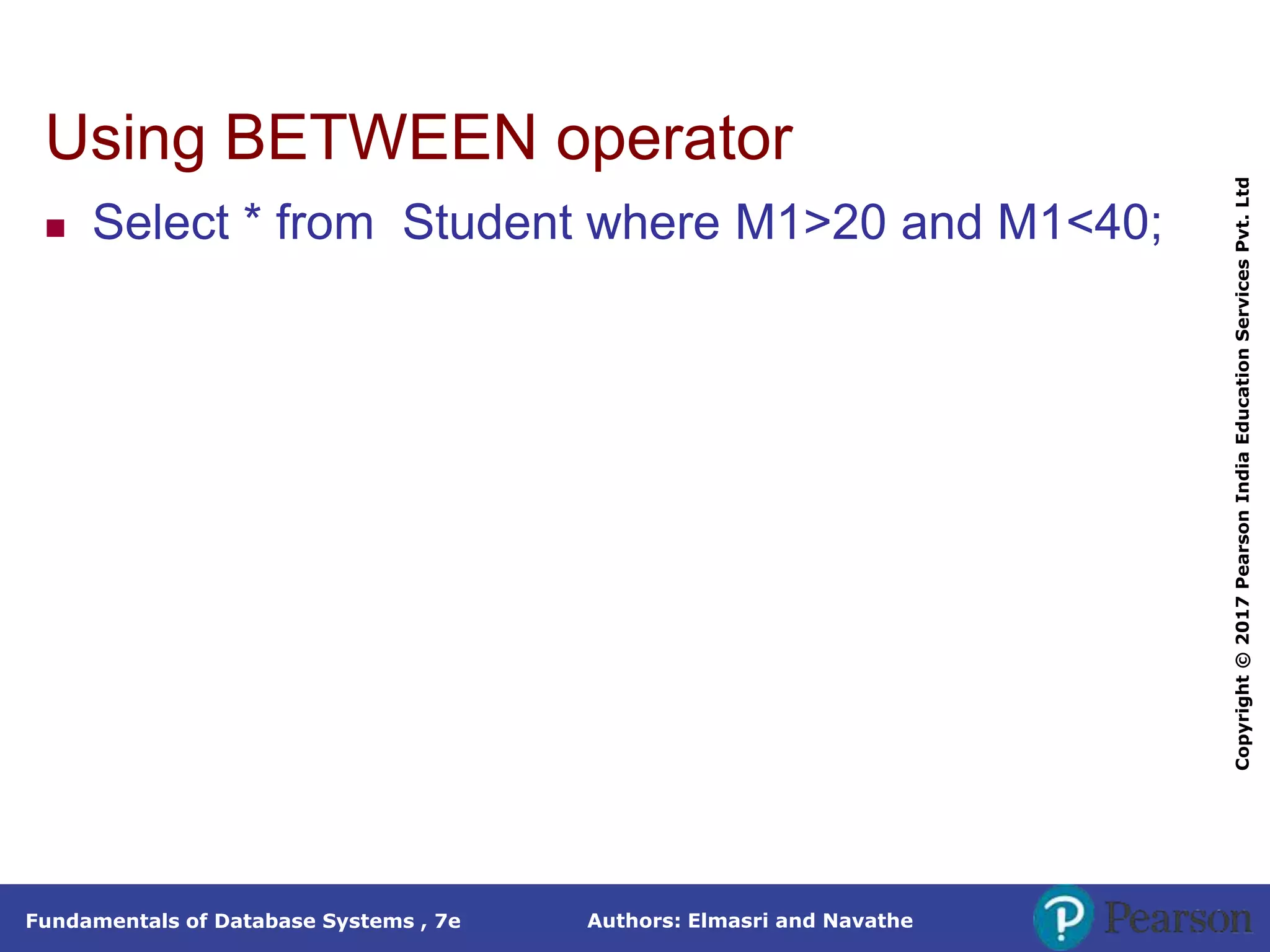 Authors: Elmasri and Navathe
Fundamentals of Database Systems , 7e
Copyright
©
2017
Pearson
India
Education
Services
Pvt.
Ltd
Using BETWEEN operator
 Select * from Student where M1>20 and M1<40;
 