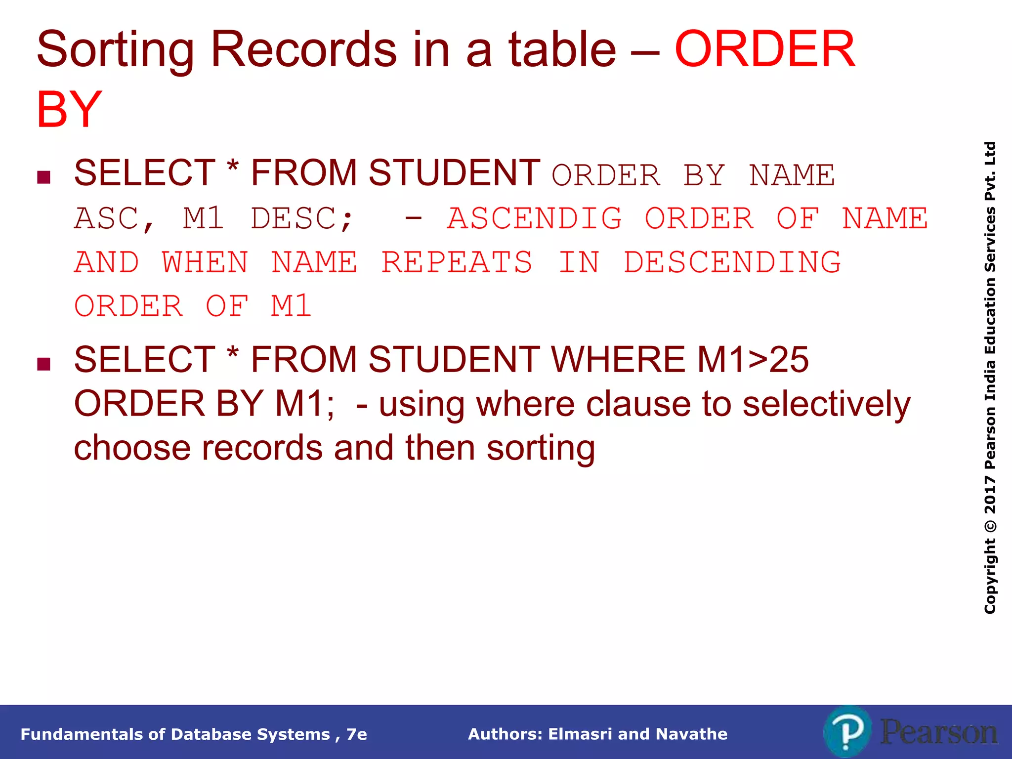 Authors: Elmasri and Navathe
Fundamentals of Database Systems , 7e
Copyright
©
2017
Pearson
India
Education
Services
Pvt.
Ltd
Sorting Records in a table – ORDER
BY
 SELECT * FROM STUDENT ORDER BY NAME
ASC, M1 DESC; - ASCENDIG ORDER OF NAME
AND WHEN NAME REPEATS IN DESCENDING
ORDER OF M1
 SELECT * FROM STUDENT WHERE M1>25
ORDER BY M1; - using where clause to selectively
choose records and then sorting
 