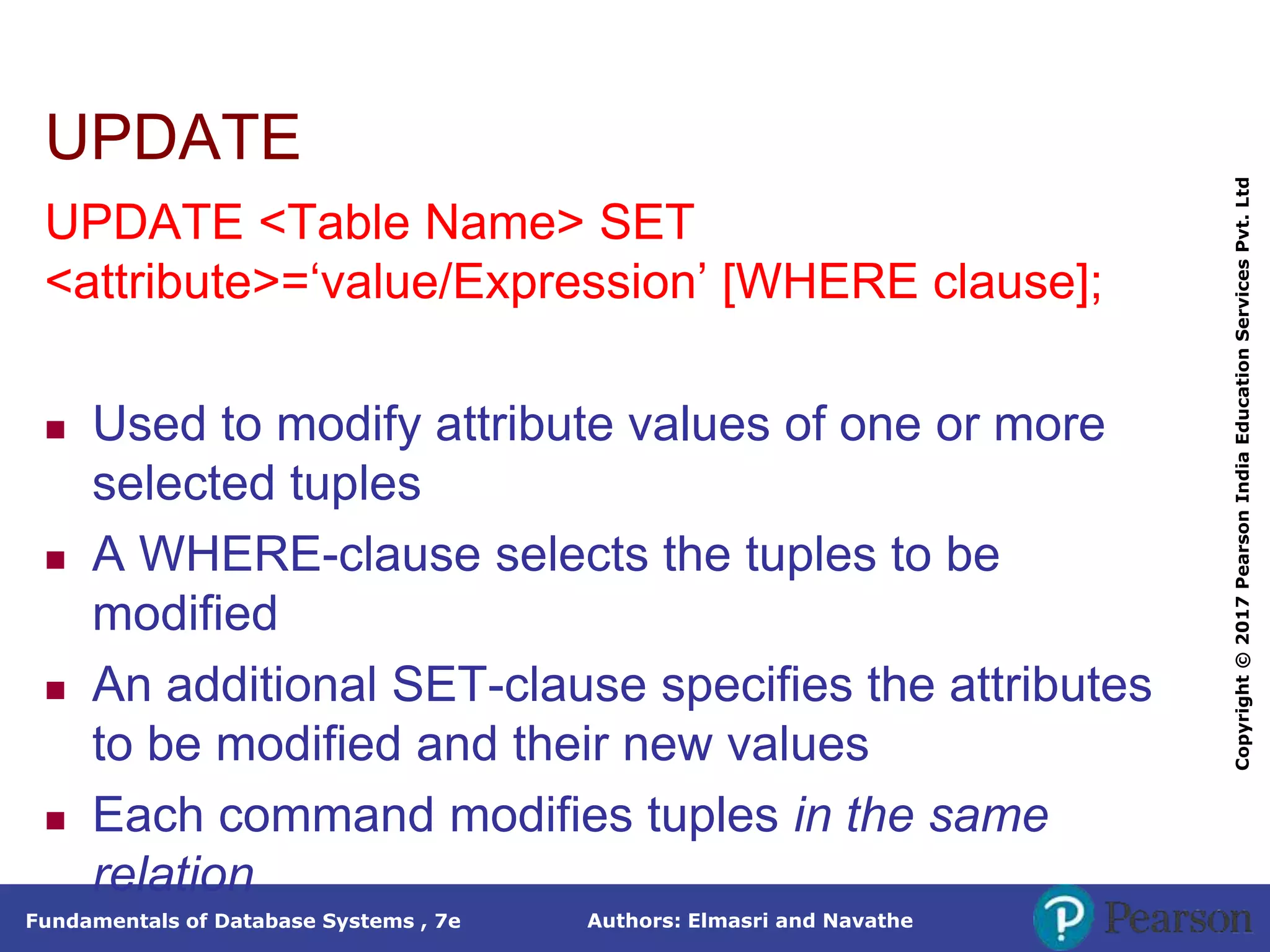Authors: Elmasri and Navathe
Fundamentals of Database Systems , 7e
Copyright
©
2017
Pearson
India
Education
Services
Pvt.
Ltd
UPDATE
UPDATE <Table Name> SET
<attribute>=‘value/Expression’ [WHERE clause];
 Used to modify attribute values of one or more
selected tuples
 A WHERE-clause selects the tuples to be
modified
 An additional SET-clause specifies the attributes
to be modified and their new values
 Each command modifies tuples in the same
relation
 