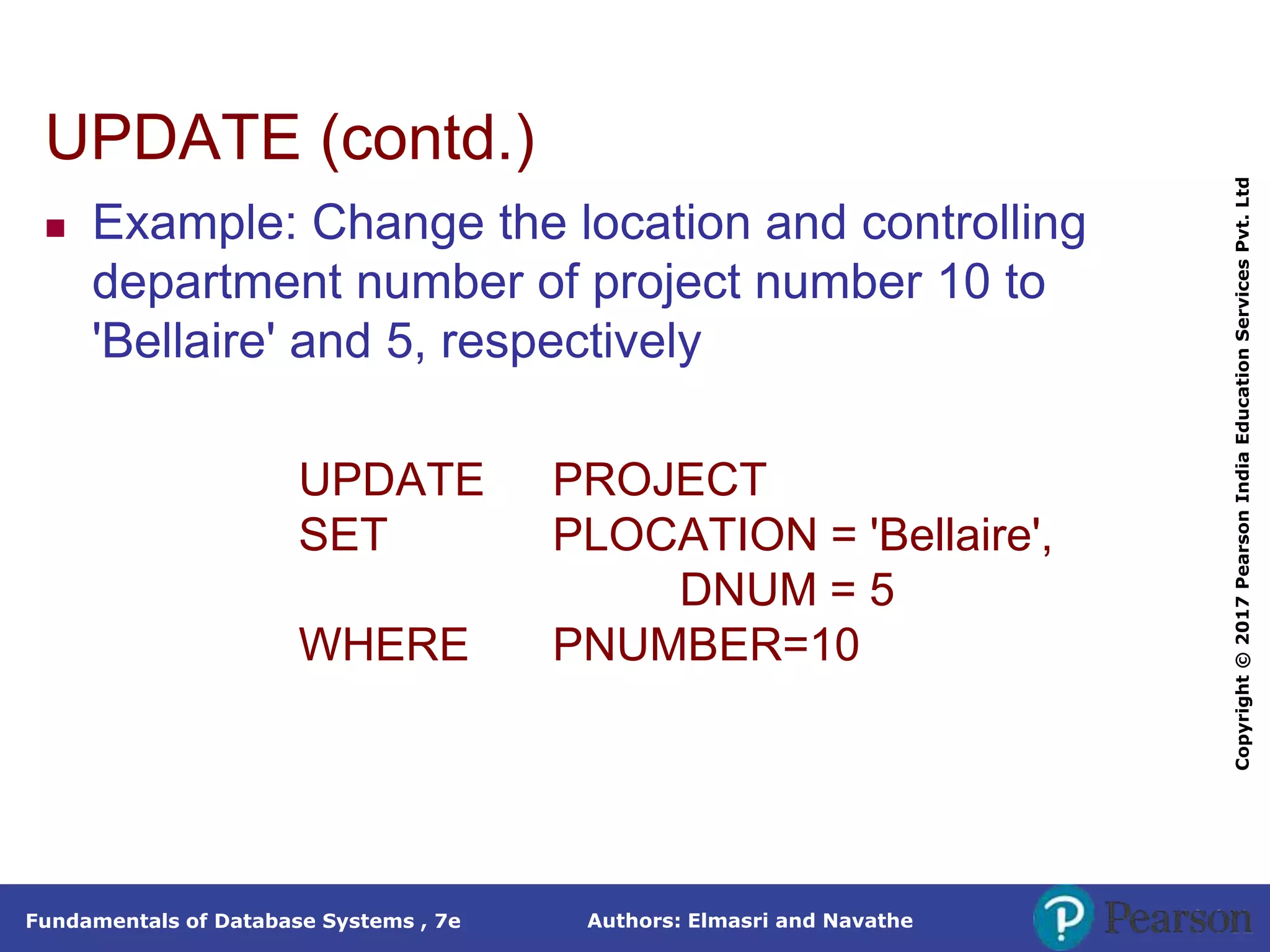 Authors: Elmasri and Navathe
Fundamentals of Database Systems , 7e
Copyright
©
2017
Pearson
India
Education
Services
Pvt.
Ltd
UPDATE (contd.)
 Example: Change the location and controlling
department number of project number 10 to
'Bellaire' and 5, respectively
UPDATE PROJECT
SET PLOCATION = 'Bellaire',
DNUM = 5
WHERE PNUMBER=10
 
