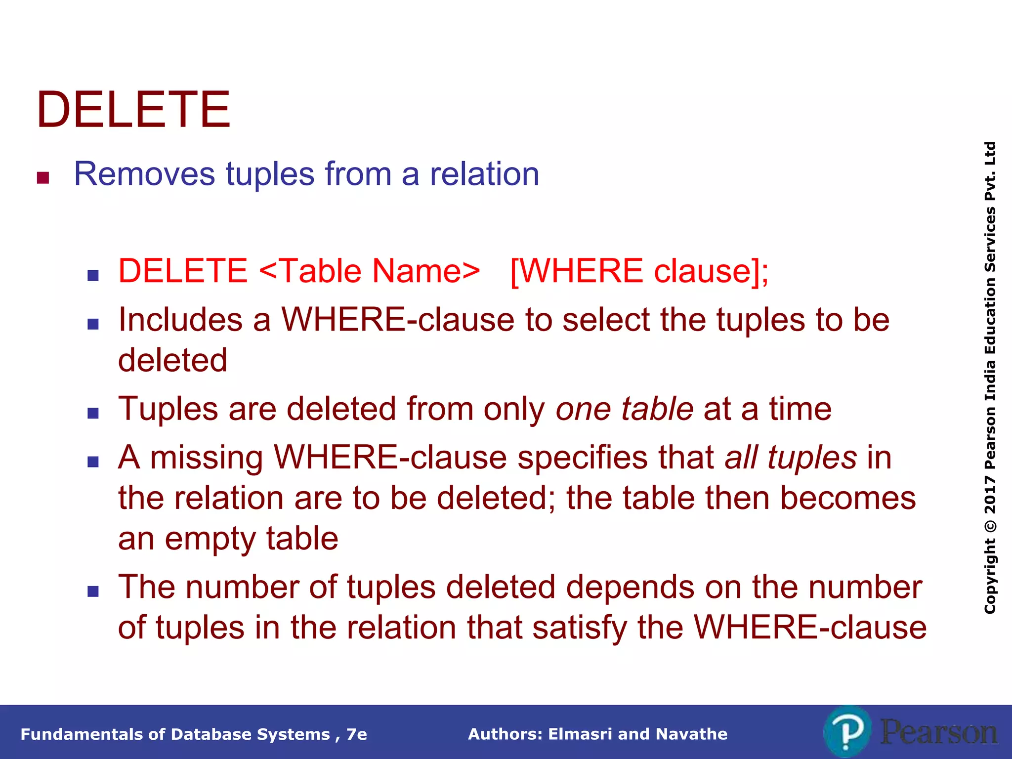 Authors: Elmasri and Navathe
Fundamentals of Database Systems , 7e
Copyright
©
2017
Pearson
India
Education
Services
Pvt.
Ltd
DELETE
 Removes tuples from a relation
 DELETE <Table Name> [WHERE clause];
 Includes a WHERE-clause to select the tuples to be
deleted
 Tuples are deleted from only one table at a time
 A missing WHERE-clause specifies that all tuples in
the relation are to be deleted; the table then becomes
an empty table
 The number of tuples deleted depends on the number
of tuples in the relation that satisfy the WHERE-clause
 