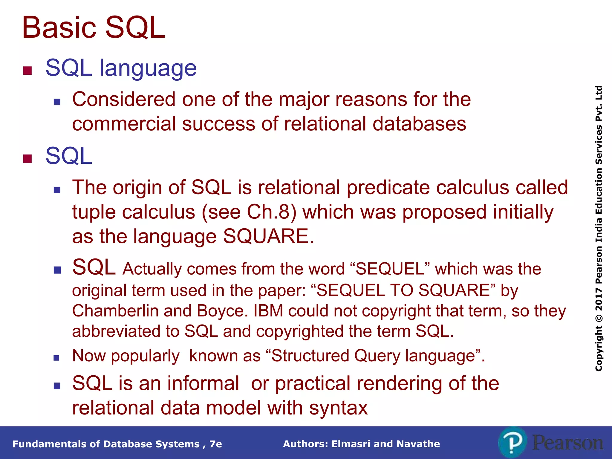 Authors: Elmasri and Navathe
Fundamentals of Database Systems , 7e
Copyright
©
2017
Pearson
India
Education
Services
Pvt.
Ltd
Basic SQL
 SQL language
 Considered one of the major reasons for the
commercial success of relational databases
 SQL
 The origin of SQL is relational predicate calculus called
tuple calculus (see Ch.8) which was proposed initially
as the language SQUARE.
 SQL Actually comes from the word “SEQUEL” which was the
original term used in the paper: “SEQUEL TO SQUARE” by
Chamberlin and Boyce. IBM could not copyright that term, so they
abbreviated to SQL and copyrighted the term SQL.
 Now popularly known as “Structured Query language”.
 SQL is an informal or practical rendering of the
relational data model with syntax
 