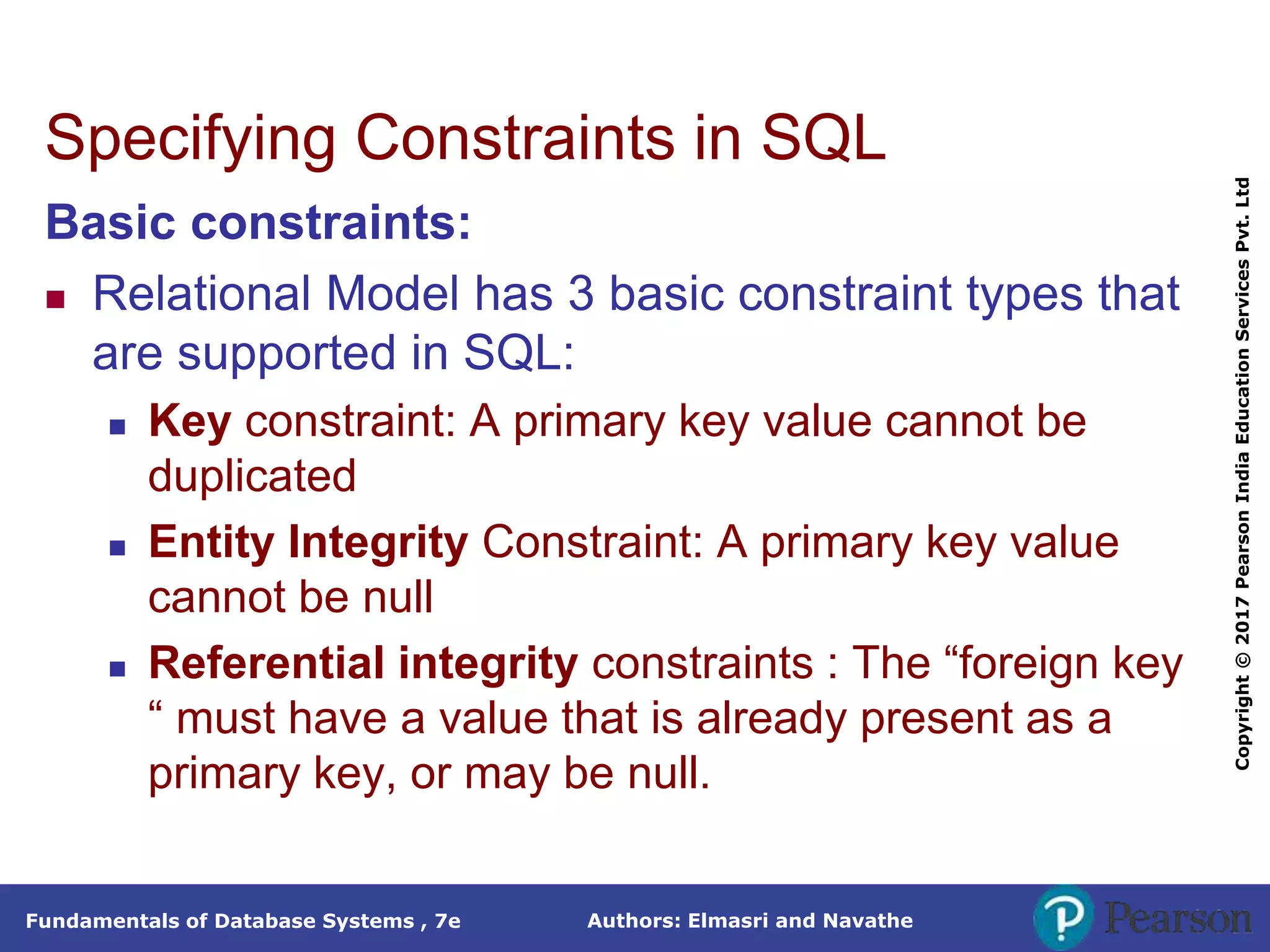 Authors: Elmasri and Navathe
Fundamentals of Database Systems , 7e
Copyright
©
2017
Pearson
India
Education
Services
Pvt.
Ltd
Specifying Constraints in SQL
Basic constraints:
 Relational Model has 3 basic constraint types that
are supported in SQL:
 Key constraint: A primary key value cannot be
duplicated
 Entity Integrity Constraint: A primary key value
cannot be null
 Referential integrity constraints : The “foreign key
“ must have a value that is already present as a
primary key, or may be null.
 