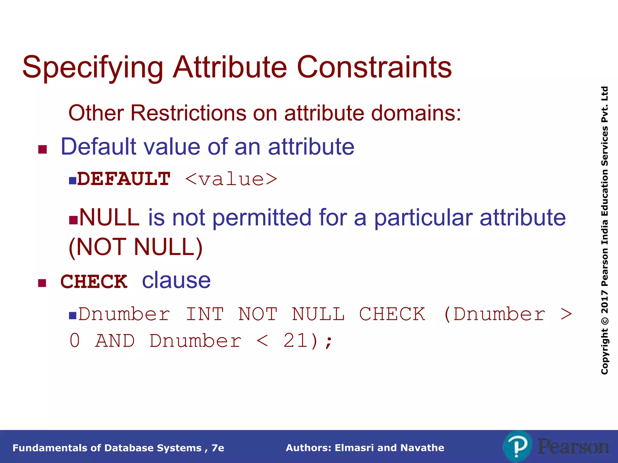 Authors: Elmasri and Navathe
Fundamentals of Database Systems , 7e
Copyright
©
2017
Pearson
India
Education
Services
Pvt.
Ltd
Specifying Attribute Constraints
Other Restrictions on attribute domains:
 Default value of an attribute
DEFAULT <value>
NULL is not permitted for a particular attribute
(NOT NULL)
 CHECK clause
Dnumber INT NOT NULL CHECK (Dnumber >
0 AND Dnumber < 21);
 