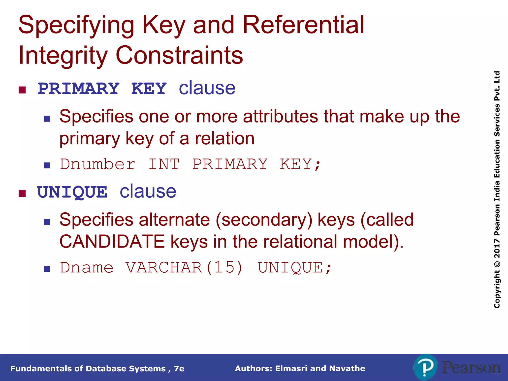Authors: Elmasri and Navathe
Fundamentals of Database Systems , 7e
Copyright
©
2017
Pearson
India
Education
Services
Pvt.
Ltd
Specifying Key and Referential
Integrity Constraints
 PRIMARY KEY clause
 Specifies one or more attributes that make up the
primary key of a relation
 Dnumber INT PRIMARY KEY;
 UNIQUE clause
 Specifies alternate (secondary) keys (called
CANDIDATE keys in the relational model).
 Dname VARCHAR(15) UNIQUE;
 