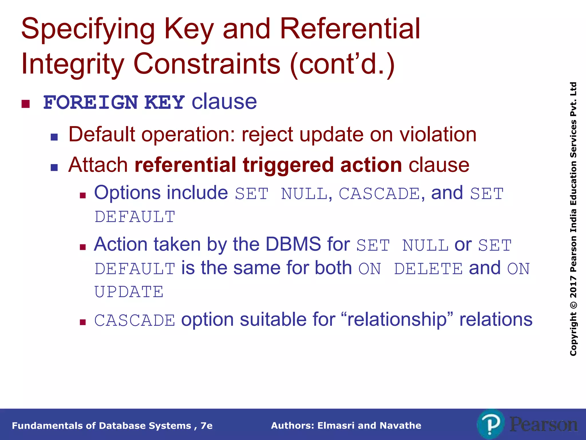 Authors: Elmasri and Navathe
Fundamentals of Database Systems , 7e
Copyright
©
2017
Pearson
India
Education
Services
Pvt.
Ltd
Specifying Key and Referential
Integrity Constraints (cont’d.)
 FOREIGN KEY clause
 Default operation: reject update on violation
 Attach referential triggered action clause
 Options include SET NULL, CASCADE, and SET
DEFAULT
 Action taken by the DBMS for SET NULL or SET
DEFAULT is the same for both ON DELETE and ON
UPDATE
 CASCADE option suitable for “relationship” relations
 