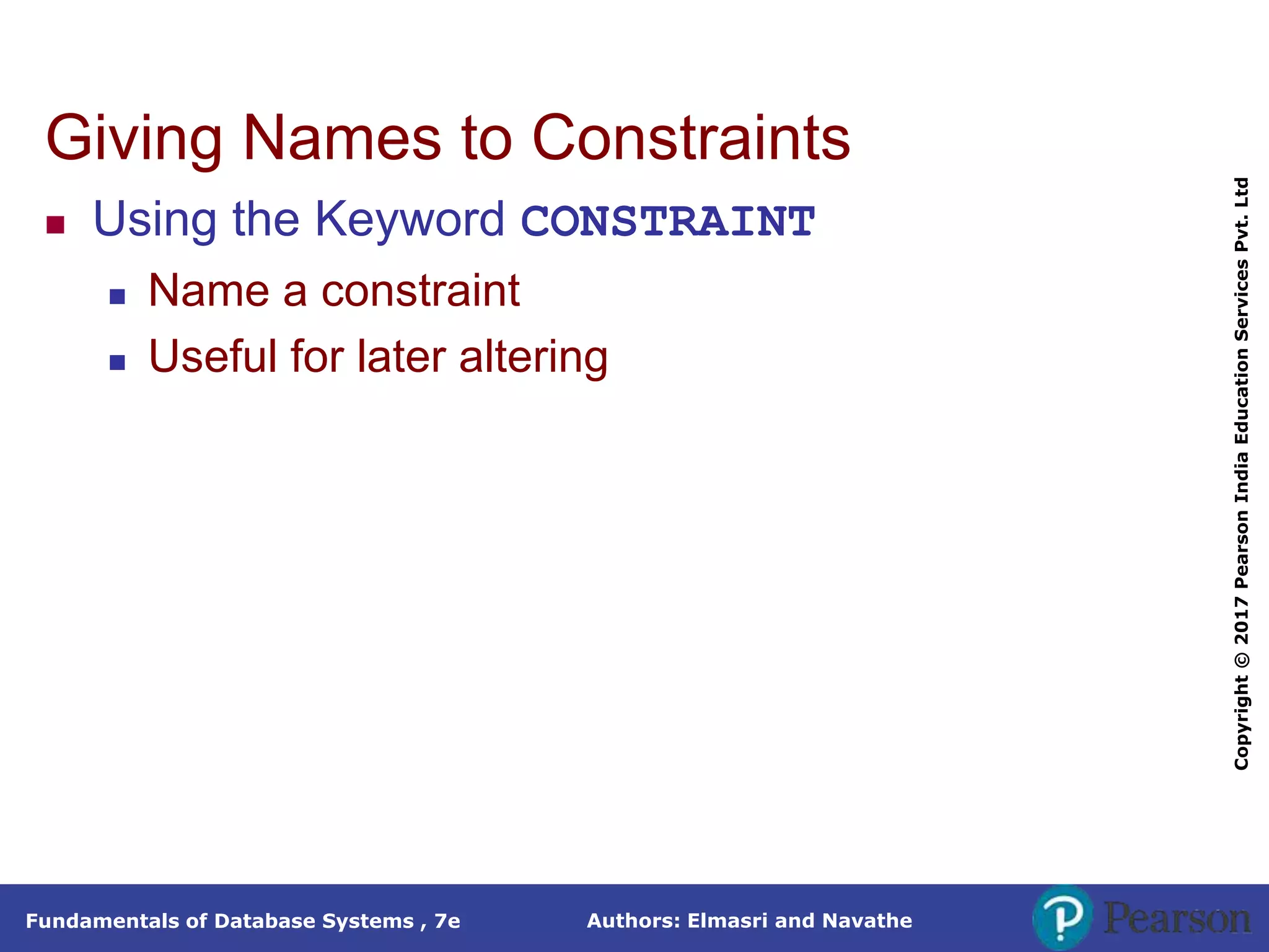 Authors: Elmasri and Navathe
Fundamentals of Database Systems , 7e
Copyright
©
2017
Pearson
India
Education
Services
Pvt.
Ltd
Giving Names to Constraints
 Using the Keyword CONSTRAINT
 Name a constraint
 Useful for later altering
 