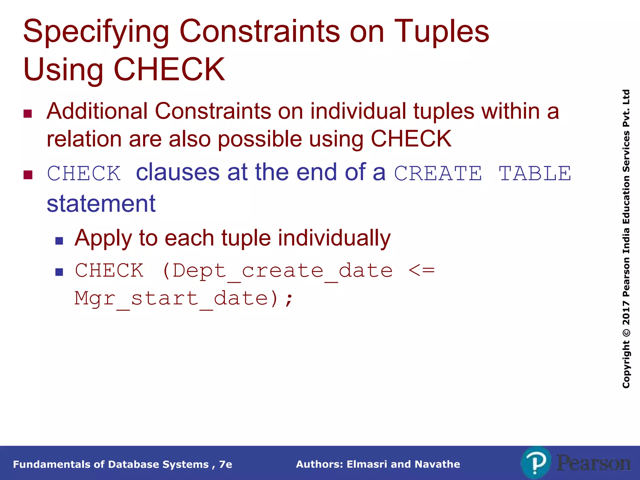 Authors: Elmasri and Navathe
Fundamentals of Database Systems , 7e
Copyright
©
2017
Pearson
India
Education
Services
Pvt.
Ltd
Specifying Constraints on Tuples
Using CHECK
 Additional Constraints on individual tuples within a
relation are also possible using CHECK
 CHECK clauses at the end of a CREATE TABLE
statement
 Apply to each tuple individually
 CHECK (Dept_create_date <=
Mgr_start_date);
 