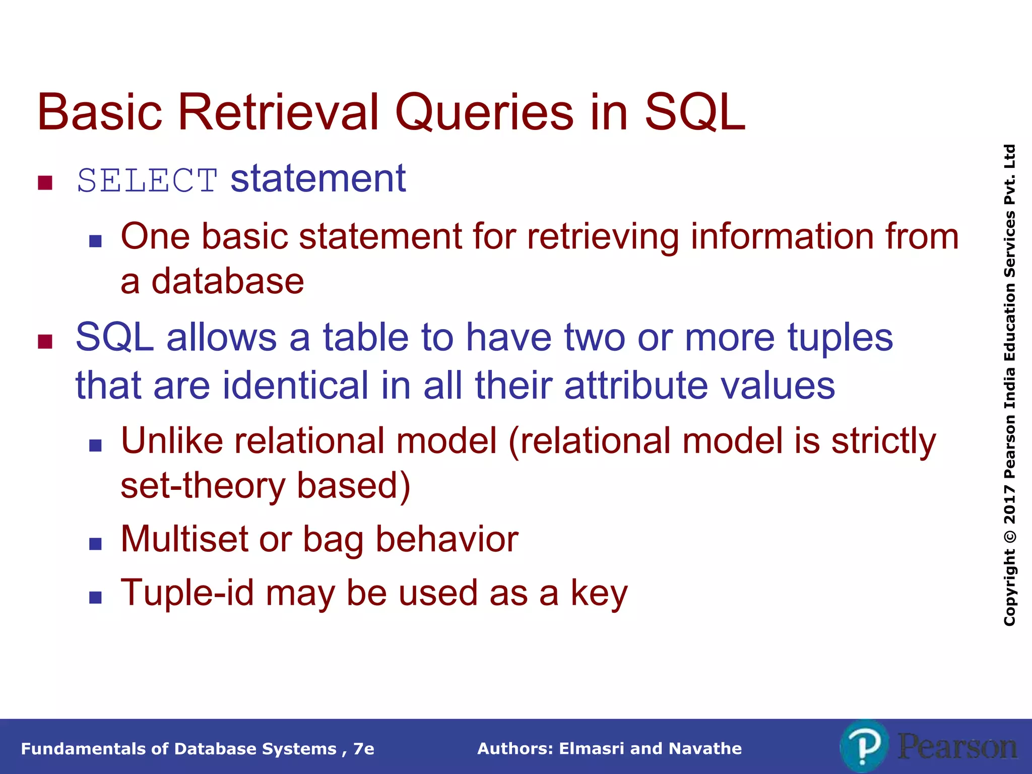 Authors: Elmasri and Navathe
Fundamentals of Database Systems , 7e
Copyright
©
2017
Pearson
India
Education
Services
Pvt.
Ltd
Basic Retrieval Queries in SQL
 SELECT statement
 One basic statement for retrieving information from
a database
 SQL allows a table to have two or more tuples
that are identical in all their attribute values
 Unlike relational model (relational model is strictly
set-theory based)
 Multiset or bag behavior
 Tuple-id may be used as a key
 