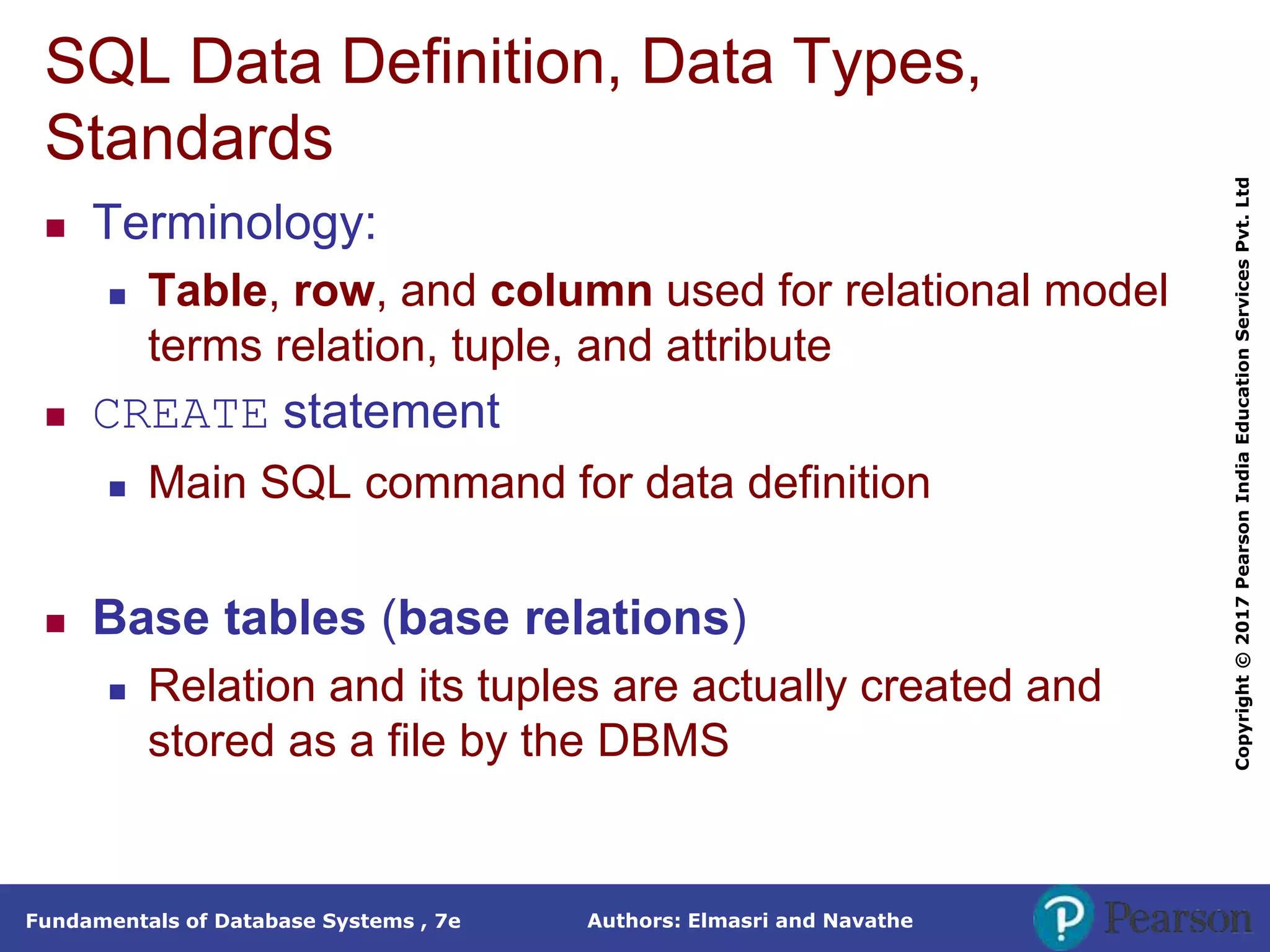 Authors: Elmasri and Navathe
Fundamentals of Database Systems , 7e
Copyright
©
2017
Pearson
India
Education
Services
Pvt.
Ltd
SQL Data Definition, Data Types,
Standards
 Terminology:
 Table, row, and column used for relational model
terms relation, tuple, and attribute
 CREATE statement
 Main SQL command for data definition
 Base tables (base relations)
 Relation and its tuples are actually created and
stored as a file by the DBMS
 