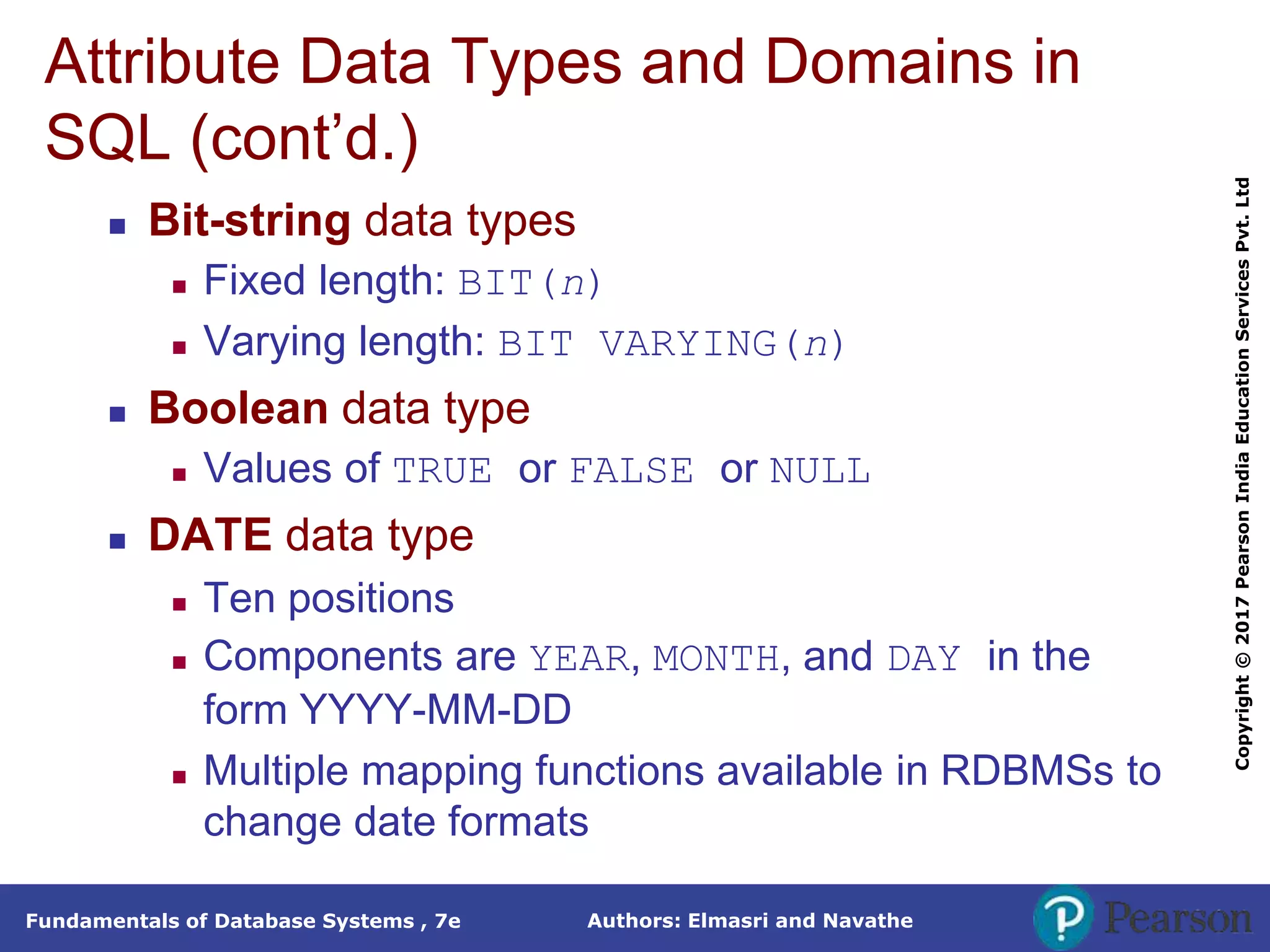 Authors: Elmasri and Navathe
Fundamentals of Database Systems , 7e
Copyright
©
2017
Pearson
India
Education
Services
Pvt.
Ltd
Attribute Data Types and Domains in
SQL (cont’d.)
 Bit-string data types
 Fixed length: BIT(n)
 Varying length: BIT VARYING(n)
 Boolean data type
 Values of TRUE or FALSE or NULL
 DATE data type
 Ten positions
 Components are YEAR, MONTH, and DAY in the
form YYYY-MM-DD
 Multiple mapping functions available in RDBMSs to
change date formats
 