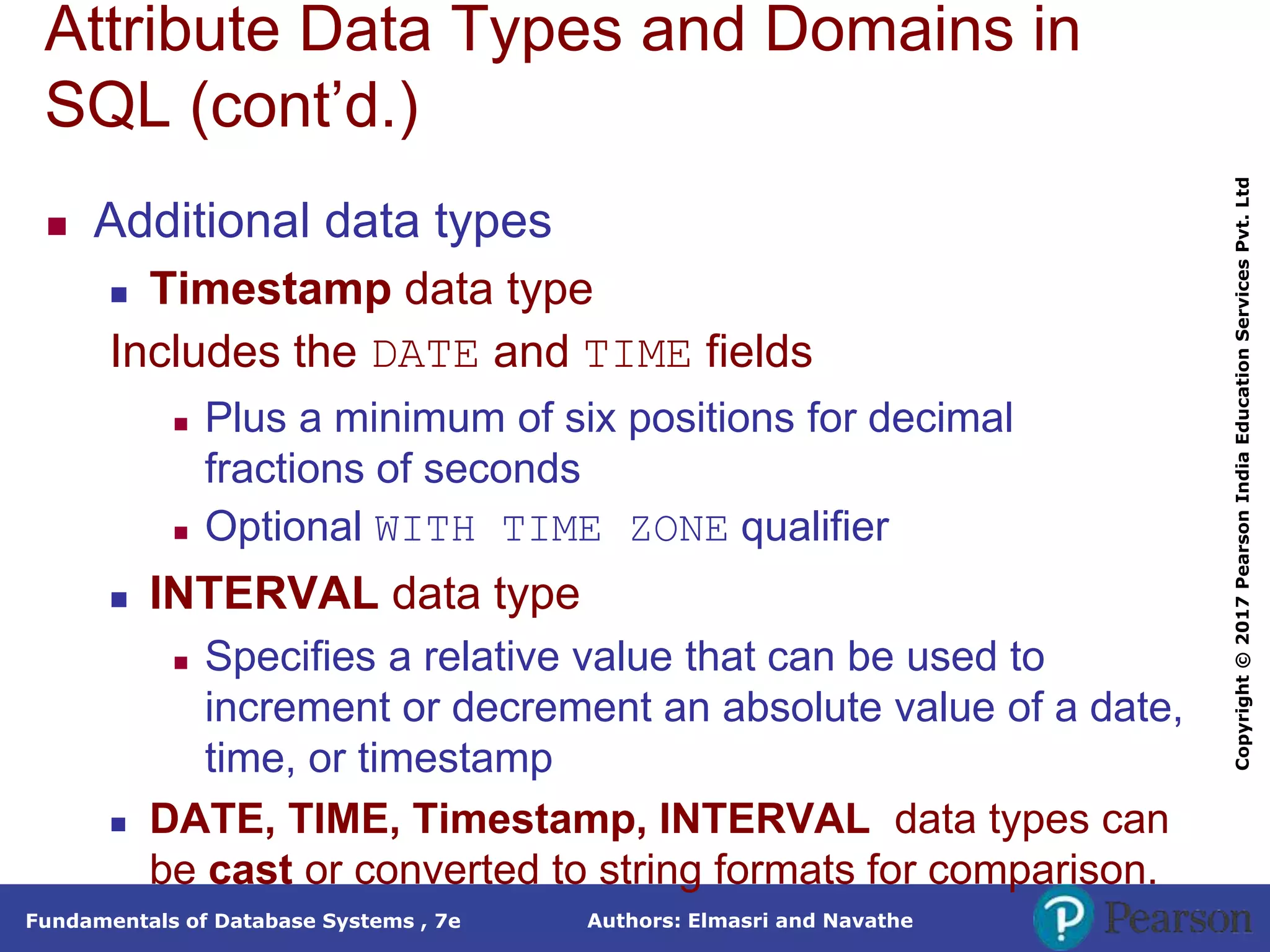 Authors: Elmasri and Navathe
Fundamentals of Database Systems , 7e
Copyright
©
2017
Pearson
India
Education
Services
Pvt.
Ltd
Attribute Data Types and Domains in
SQL (cont’d.)
 Additional data types
 Timestamp data type
Includes the DATE and TIME fields
 Plus a minimum of six positions for decimal
fractions of seconds
 Optional WITH TIME ZONE qualifier
 INTERVAL data type
 Specifies a relative value that can be used to
increment or decrement an absolute value of a date,
time, or timestamp
 DATE, TIME, Timestamp, INTERVAL data types can
be cast or converted to string formats for comparison.
 