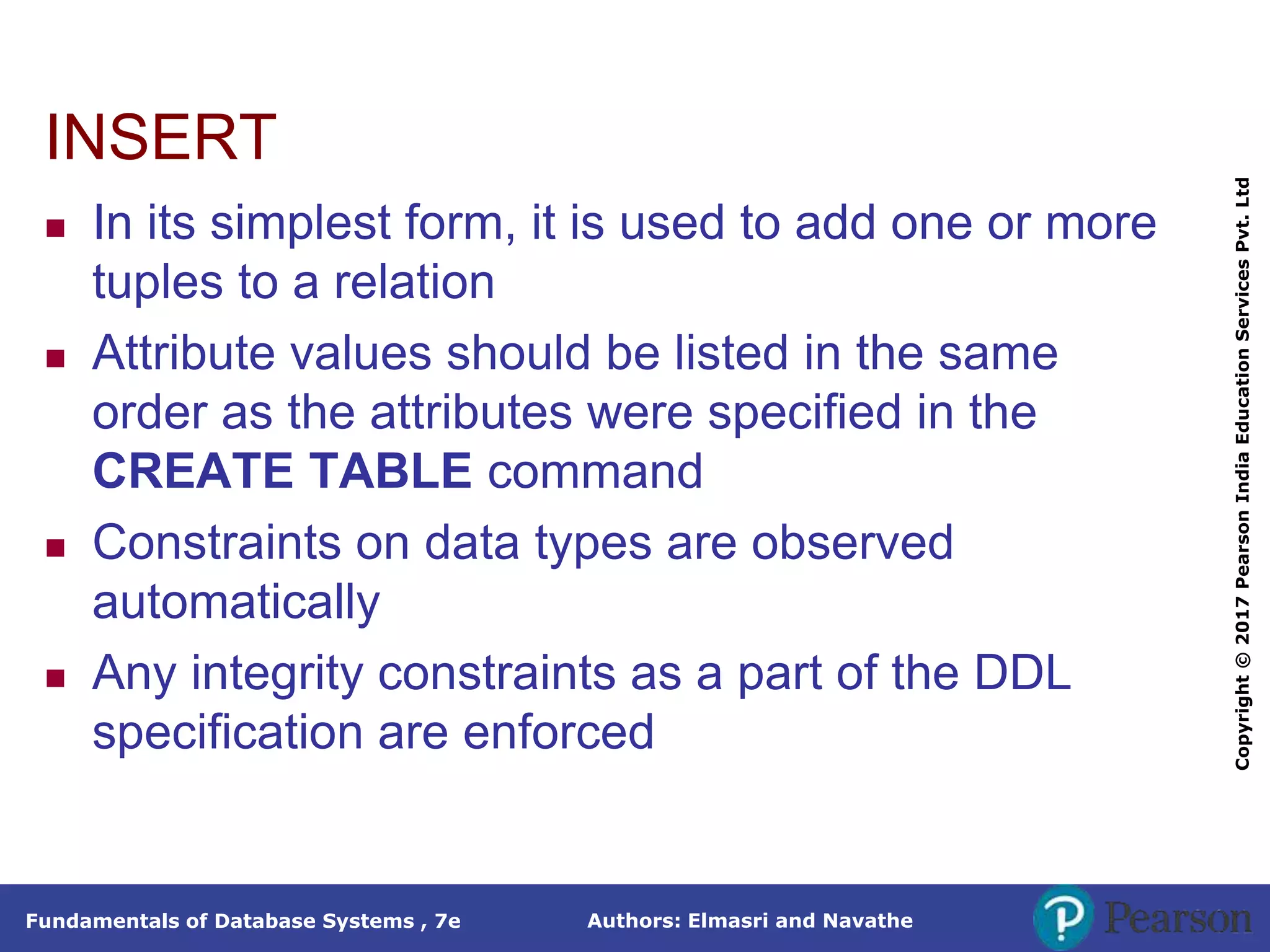 Authors: Elmasri and Navathe
Fundamentals of Database Systems , 7e
Copyright
©
2017
Pearson
India
Education
Services
Pvt.
Ltd
INSERT
 In its simplest form, it is used to add one or more
tuples to a relation
 Attribute values should be listed in the same
order as the attributes were specified in the
CREATE TABLE command
 Constraints on data types are observed
automatically
 Any integrity constraints as a part of the DDL
specification are enforced
 