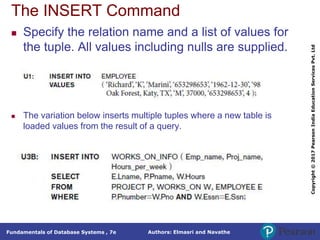 Authors: Elmasri and Navathe
Fundamentals of Database Systems , 7e
Copyright
©
2017
Pearson
India
Education
Services
Pvt.
Ltd
The INSERT Command
 Specify the relation name and a list of values for
the tuple. All values including nulls are supplied.
 The variation below inserts multiple tuples where a new table is
loaded values from the result of a query.
 