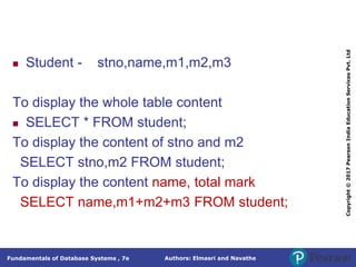Authors: Elmasri and Navathe
Fundamentals of Database Systems , 7e
Copyright
©
2017
Pearson
India
Education
Services
Pvt.
Ltd
 Student - stno,name,m1,m2,m3
To display the whole table content
 SELECT * FROM student;
To display the content of stno and m2
SELECT stno,m2 FROM student;
To display the content name, total mark
SELECT name,m1+m2+m3 FROM student;
 