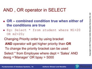 Authors: Elmasri and Navathe
Fundamentals of Database Systems , 7e
Copyright
©
2017
Pearson
India
Education
Services
Pvt.
Ltd
AND , OR operator in SELECT
 OR – combined condition true when either of
the conditions are true
 Eg: Select * from student where M1>20
OR m2>20;
Changing Priority order by using bracket
AND operator will get higher priority than OR
To change the priority bracket can be used
Select * from Employee where dept = ‘Sales’ AND
desig =‘Manager’ OR bpay > 5000
 