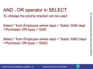 Authors: Elmasri and Navathe
Fundamentals of Database Systems , 7e
Copyright
©
2017
Pearson
India
Education
Services
Pvt.
Ltd
AND , OR operator in SELECT
To change the priority bracket can be used
Select * from Employee where dept = ‘Sales’ AND dept
=‘Purchase’ OR bpay > 5000
Select * from Employee where dept = ‘Sales’ AND (dept
=‘Purchase’ OR bpay > 5000)
 