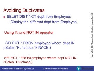Authors: Elmasri and Navathe
Fundamentals of Database Systems , 7e
Copyright
©
2017
Pearson
India
Education
Services
Pvt.
Ltd
Avoiding Duplicates
 SELET DISTINCT dept from Employee;
- Display the different dept from Employee
Using IN and NOT IN operator
SELECT * FROM employee where dept IN
(‘Sales’,’Purchase’,’FINACE’)
SELECT * FROM employee where dept NOT IN
(‘Sales’,’Purchase’)
 