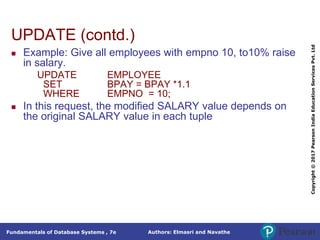 Authors: Elmasri and Navathe
Fundamentals of Database Systems , 7e
Copyright
©
2017
Pearson
India
Education
Services
Pvt.
Ltd
UPDATE (contd.)
 Example: Give all employees with empno 10, to10% raise
in salary.
UPDATE EMPLOYEE
SET BPAY = BPAY *1.1
WHERE EMPNO = 10;
 In this request, the modified SALARY value depends on
the original SALARY value in each tuple
 