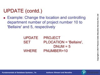 Authors: Elmasri and Navathe
Fundamentals of Database Systems , 7e
Copyright
©
2017
Pearson
India
Education
Services
Pvt.
Ltd
UPDATE (contd.)
 Example: Change the location and controlling
department number of project number 10 to
'Bellaire' and 5, respectively
UPDATE PROJECT
SET PLOCATION = 'Bellaire',
DNUM = 5
WHERE PNUMBER=10
 