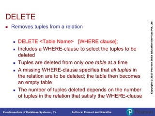 Authors: Elmasri and Navathe
Fundamentals of Database Systems , 7e
Copyright
©
2017
Pearson
India
Education
Services
Pvt.
Ltd
DELETE
 Removes tuples from a relation
 DELETE <Table Name> [WHERE clause];
 Includes a WHERE-clause to select the tuples to be
deleted
 Tuples are deleted from only one table at a time
 A missing WHERE-clause specifies that all tuples in
the relation are to be deleted; the table then becomes
an empty table
 The number of tuples deleted depends on the number
of tuples in the relation that satisfy the WHERE-clause
 