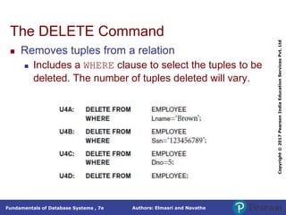 Authors: Elmasri and Navathe
Fundamentals of Database Systems , 7e
Copyright
©
2017
Pearson
India
Education
Services
Pvt.
Ltd
The DELETE Command
 Removes tuples from a relation
 Includes a WHERE clause to select the tuples to be
deleted. The number of tuples deleted will vary.
 