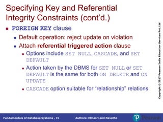 Authors: Elmasri and Navathe
Fundamentals of Database Systems , 7e
Copyright
©
2017
Pearson
India
Education
Services
Pvt.
Ltd
Specifying Key and Referential
Integrity Constraints (cont’d.)
 FOREIGN KEY clause
 Default operation: reject update on violation
 Attach referential triggered action clause
 Options include SET NULL, CASCADE, and SET
DEFAULT
 Action taken by the DBMS for SET NULL or SET
DEFAULT is the same for both ON DELETE and ON
UPDATE
 CASCADE option suitable for “relationship” relations
 