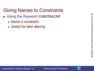 Authors: Elmasri and Navathe
Fundamentals of Database Systems , 7e
Copyright
©
2017
Pearson
India
Education
Services
Pvt.
Ltd
Giving Names to Constraints
 Using the Keyword CONSTRAINT
 Name a constraint
 Useful for later altering
 