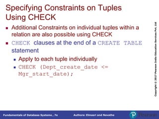 Authors: Elmasri and Navathe
Fundamentals of Database Systems , 7e
Copyright
©
2017
Pearson
India
Education
Services
Pvt.
Ltd
Specifying Constraints on Tuples
Using CHECK
 Additional Constraints on individual tuples within a
relation are also possible using CHECK
 CHECK clauses at the end of a CREATE TABLE
statement
 Apply to each tuple individually
 CHECK (Dept_create_date <=
Mgr_start_date);
 